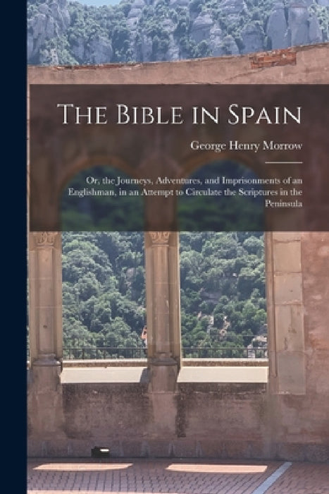 The Bible in Spain: Or, the Journeys, Adventures, and Imprisonments of an Englishman, in an Attempt to Circulate the Scriptures in the Peninsula by George Henry Morrow