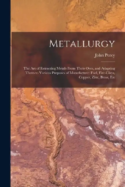 Metallurgy: The Art of Extracting Metals From Their Ores, and Adapting Them to Various Purposes of Manufacture: Fuel, Fire-Clays, by John Percy