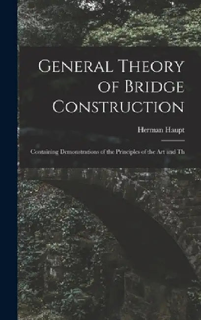 General Theory of Bridge Construction: Containing Demonstrations of the Principles of the Art and Th by Herman Haupt