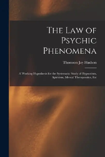 The Law of Psychic Phenomena: A Working Hypothesis for the Systematic Study of Hypnotism, Spiritism, Mental Therapeutics, Etc by Thomson Jay Hudson