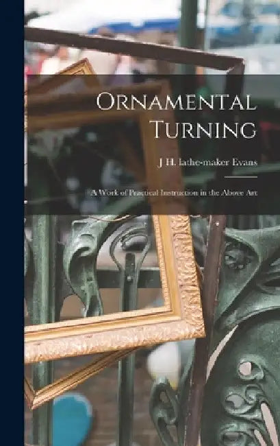 Ornamental Turning; a Work of Practical Instruction in the Above Art by J. H. Lathe-Maker Evans