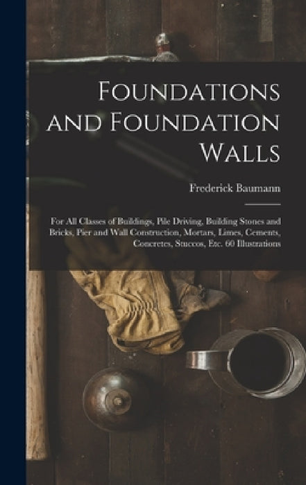 Foundations and Foundation Walls: For All Classes of Buildings, Pile Driving, Building Stones and Bricks, Pier and Wall Construction, Mortars, Limes, by Frederick Baumann