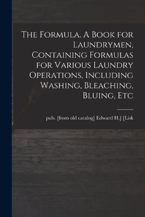 The Formula. A Book for Laundrymen, Containing Formulas for Various Laundry Operations, Including Washing, Bleaching, Bluing, Etc by Edward H. ]. Pub [From Old Cat [Lisk