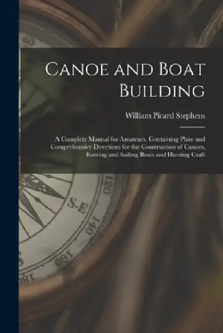 Canoe and Boat Building: A Complete Manual for Amateurs. Containing Plain and Comprehensive Directions for the Construction of Canoes, Rowing a by William Picard Stephens