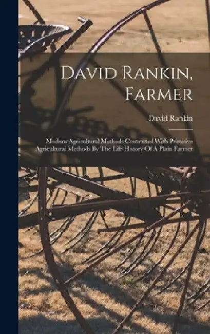 David Rankin, Farmer: Modern Agricultural Methods Contrasted With Primitive Agricultural Methods By The Life History Of A Plain Farmer by David Rankin