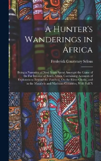 A Hunter's Wanderings in Africa: Being a Narrative of Nine Years Spent Amongst the Game of the Far Interior of South Africa, Containing Accounts of Ex by Frederick Courteney Selous