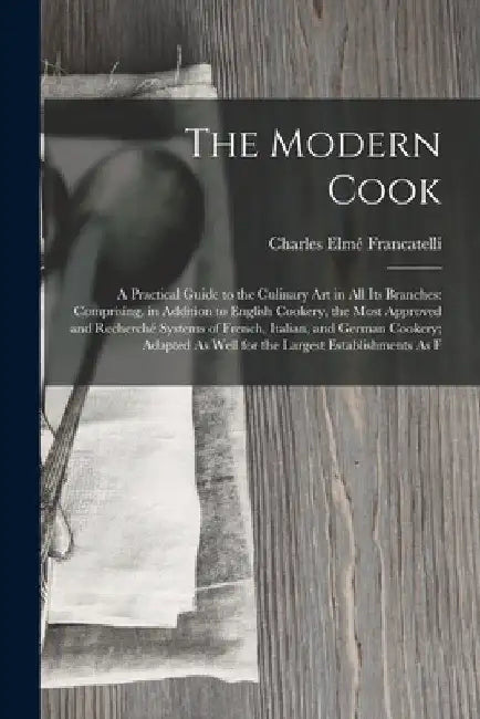 The Modern Cook: A Practical Guide to the Culinary Art in All Its Branches: Comprising, in Addition to English Cookery, the Most Approv by Charles Elmé Francatelli