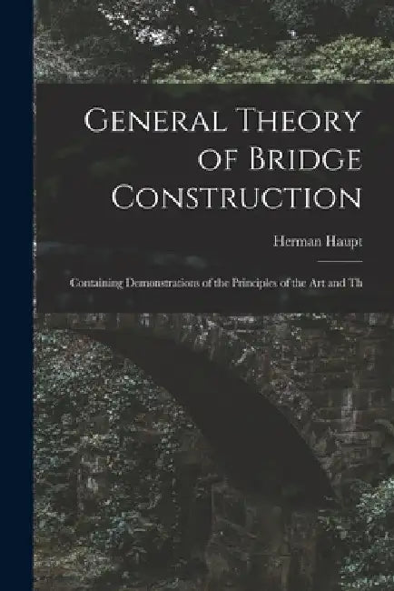 General Theory of Bridge Construction: Containing Demonstrations of the Principles of the Art and Th by Herman Haupt