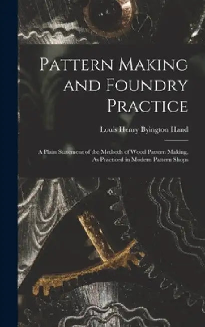 Pattern Making and Foundry Practice: A Plain Statement of the Methods of Wood Pattern Making, As Practiced in Modern Pattern Shops by Louis Henry Byington Hand