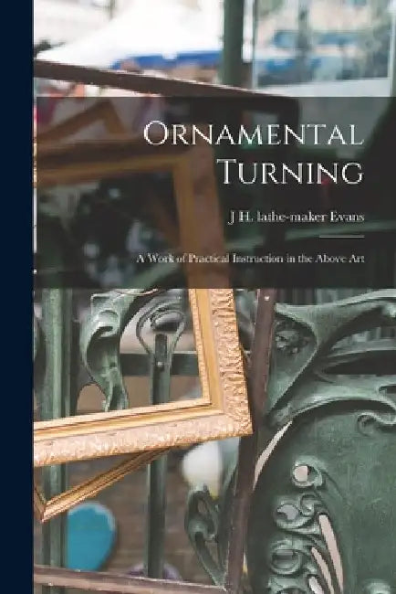 Ornamental Turning; a Work of Practical Instruction in the Above Art by J. H. Lathe-Maker Evans