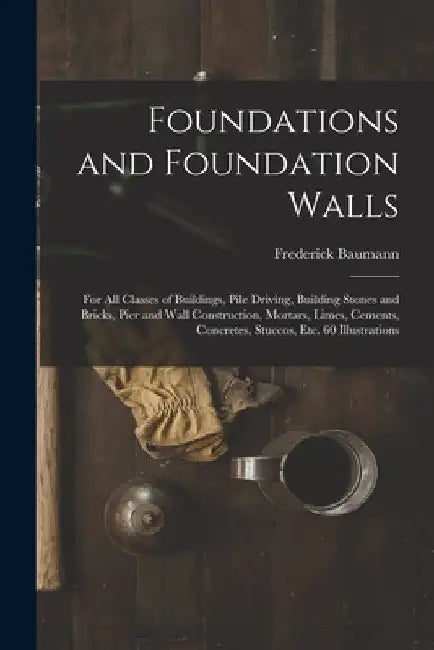 Foundations and Foundation Walls: For All Classes of Buildings, Pile Driving, Building Stones and Bricks, Pier and Wall Construction, Mortars, Limes, by Frederick Baumann