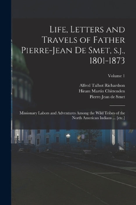 Life, Letters and Travels of Father Pierre-Jean de Smet, s.j., 1801-1873: Missionary Labors and Adventures Among the Wild Tribes of the North American by Hiram Martin Chittenden, Alfred Talbot Richardson, Pierre-Jean De Smet
