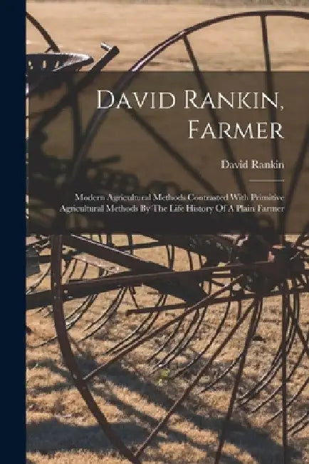 David Rankin, Farmer: Modern Agricultural Methods Contrasted With Primitive Agricultural Methods By The Life History Of A Plain Farmer by David Rankin