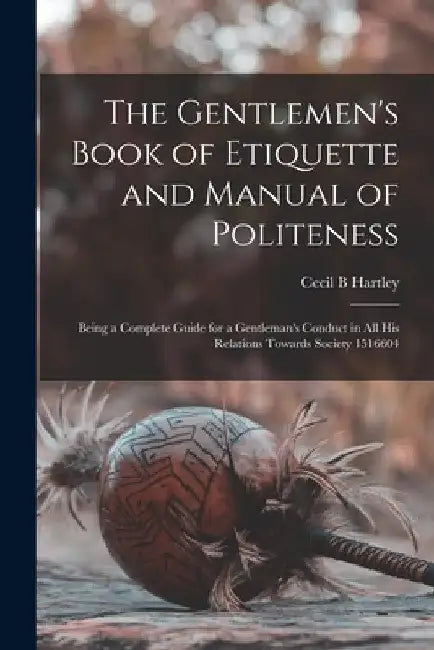 The Gentlemen's Book of Etiquette and Manual of Politeness: Being a Complete Guide for a Gentleman's Conduct in all his Relations Towards Society 1516 by Cecil B. Hartley