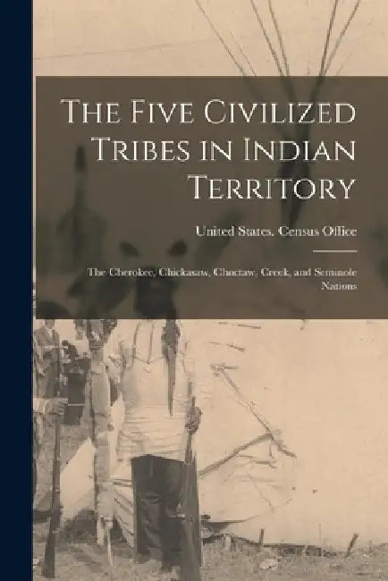 The Five Civilized Tribes in Indian Territory: The Cherokee, Chickasaw, Choctaw, Creek, and Seminole Nations by United States Census Office