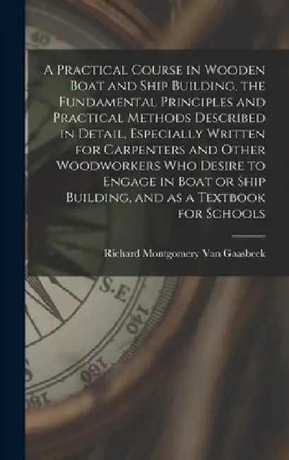 A Practical Course in Wooden Boat and Ship Building, the Fundamental Principles and Practical Methods Described in Detail, Especially Written for Carp by Richard Montgomery Van Gaasbeek