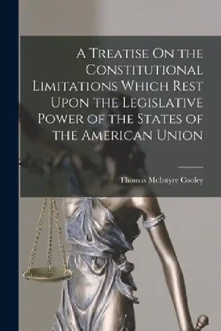 A Treatise On the Constitutional Limitations Which Rest Upon the Legislative Power of the States of the American Union by Thomas McIntyre Cooley