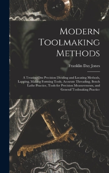 Modern Toolmaking Methods: A Treatise Om Precision Dividing and Locating Methods, Lapping, Making Forming Tools, Accurate Threading, Bench Lathe by Franklin Day Jones