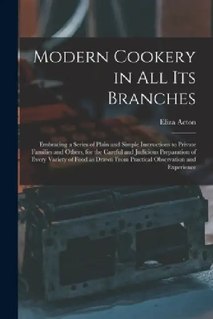 Modern Cookery in all its Branches: Embracing a Series of Plain and Simple Instructions to Private Families and Others, for the Careful and Judicious by Eliza Acton