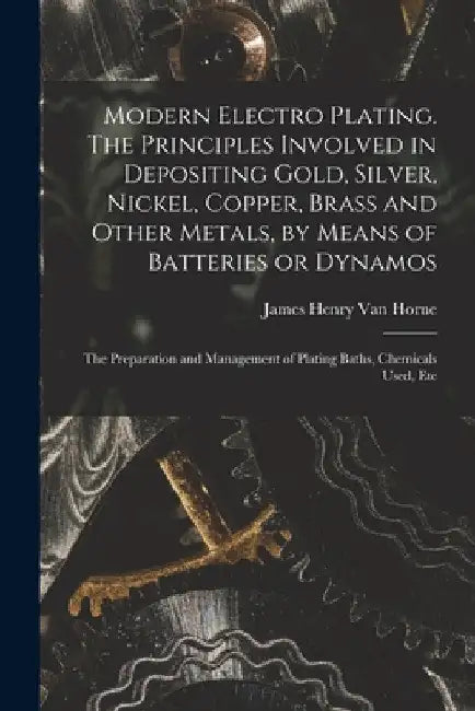 Modern Electro Plating. The Principles Involved in Depositing Gold, Silver, Nickel, Copper, Brass and Other Metals, by Means of Batteries or Dynamos; by James Henry Van Horne