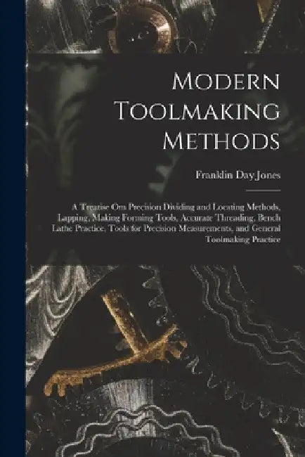 Modern Toolmaking Methods: A Treatise Om Precision Dividing and Locating Methods, Lapping, Making Forming Tools, Accurate Threading, Bench Lathe by Franklin Day Jones