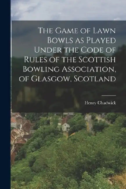 The Game of Lawn Bowls as Played Under the Code of Rules of the Scottish Bowling Association, of Glasgow, Scotland by Henry Chadwick
