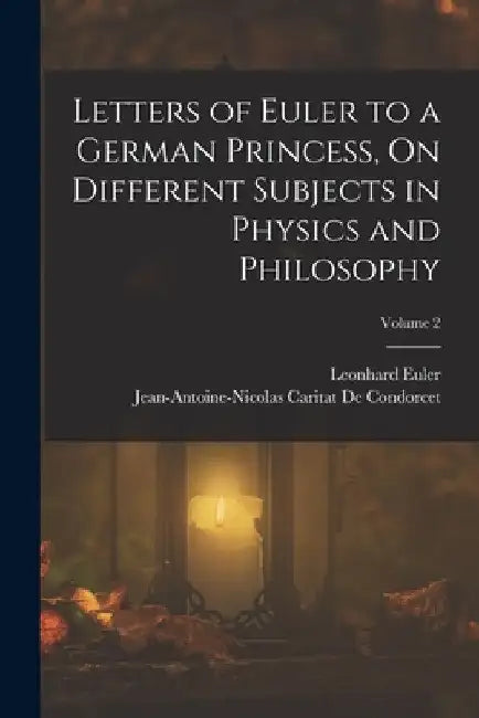 Letters of Euler to a German Princess, On Different Subjects in Physics and Philosophy; Volume 2 by Jean-Antoine-Nicolas Ca de Condorcet