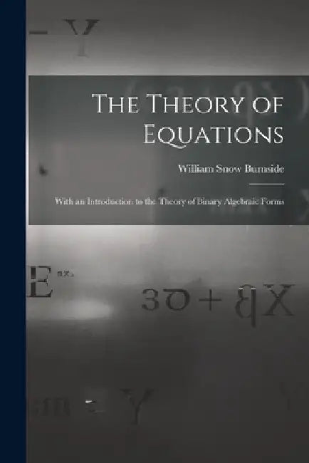The Theory of Equations: With an Introduction to the Theory of Binary Algebraic Forms by William Snow Burnside