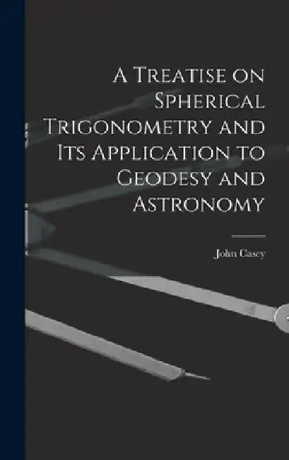 A Treatise on Spherical Trigonometry and Its Application to Geodesy and Astronomy by John Casey