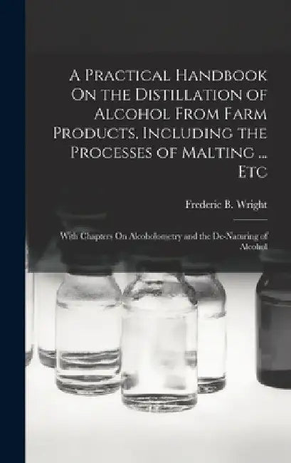 A Practical Handbook On the Distillation of Alcohol From Farm Products, Including the Processes of Malting ... Etc: With Chapters On Alcoholometry and by Frederic B. Wright