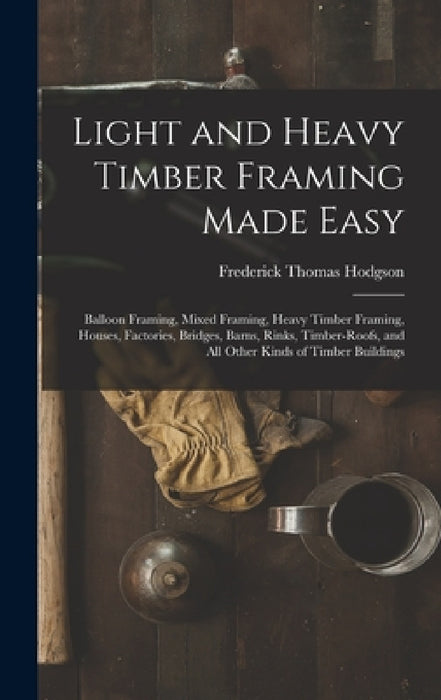 Light and Heavy Timber Framing Made Easy: Balloon Framing, Mixed Framing, Heavy Timber Framing, Houses, Factories, Bridges, Barns, Rinks, Timber-Roofs by Frederick Thomas Hodgson
