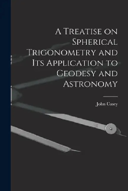 A Treatise on Spherical Trigonometry and Its Application to Geodesy and Astronomy by John Casey