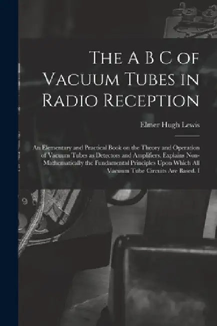 The A B C of Vacuum Tubes in Radio Reception; an Elementary and Practical Book on the Theory and Operation of Vacuum Tubes as Detectors and Amplifiers by Elmer Hugh Lewis