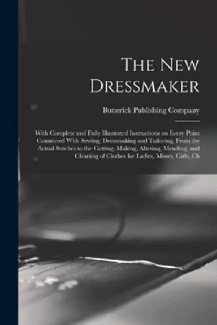 The new Dressmaker; With Complete and Fully Illustrated Instructions on Every Point Connected With Sewing, Dressmaking and Tailoring, From the Actual by Butterick Publishing
