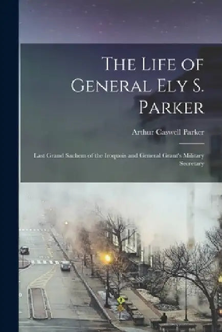The Life of General Ely S. Parker: Last Grand Sachem of the Iroquois and General Grant's Military Secretary by Arthur Caswell Parker