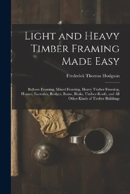Light and Heavy Timber Framing Made Easy: Balloon Framing, Mixed Framing, Heavy Timber Framing, Houses, Factories, Bridges, Barns, Rinks, Timber-Roofs by Frederick Thomas Hodgson
