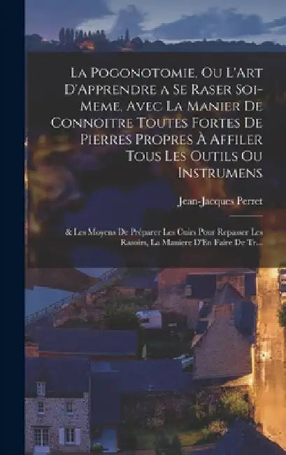 La Pogonotomie, Ou L'Art D'Apprendre a Se Raser Soi-Meme, Avec La Manier De Connoitre Toutes Fortes De Pierres Propres À Affiler Tous Les Outils Ou In by Jean-Jacques Perret