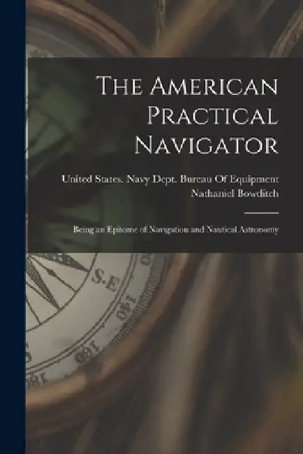 The American Practical Navigator: Being an Epitome of Navigation and Nautical Astronomy by Nathaniel Bowditch