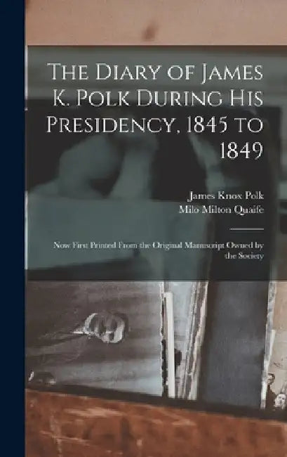 The Diary of James K. Polk During His Presidency, 1845 to 1849: Now First Printed From the Original Manuscript Owned by the Society by James Knox Polk