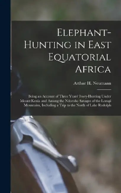 Elephant-Hunting in East Equatorial Africa: Being an Account of Three Years' Ivory-Hunting Under Mount Kenia and Among the Ndorobo Savages of the Loro by Arthur H. Neumann