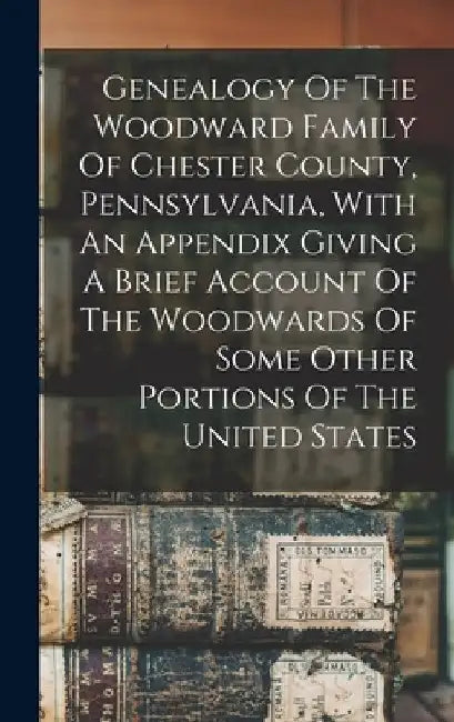 Genealogy Of The Woodward Family Of Chester County, Pennsylvania, With An Appendix Giving A Brief Account Of The Woodwards Of Some Other Portions Of T by Anonymous