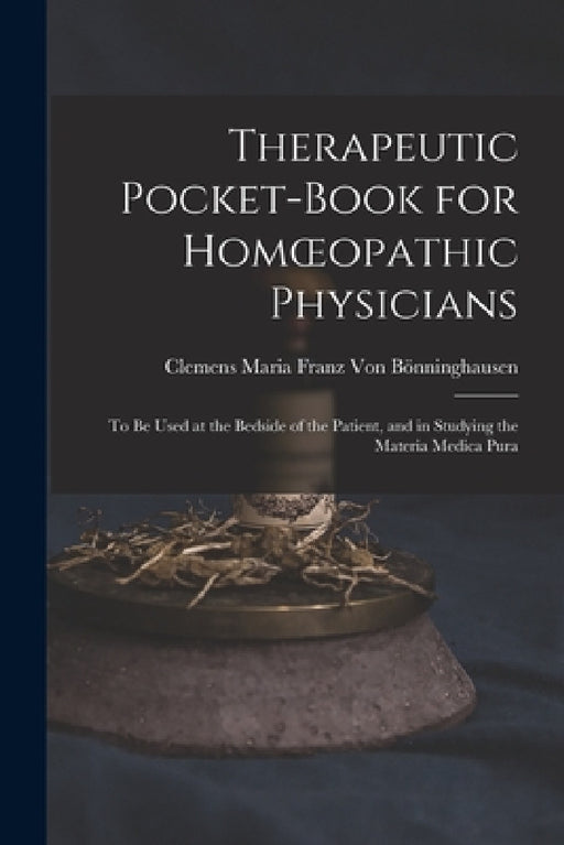 Therapeutic Pocket-Book for Homoeopathic Physicians: To Be Used at the Bedside of the Patient, and in Studying the Materia Medica Pura by Clemens Maria Franz Von Bönninghausen