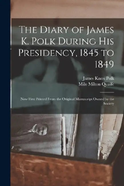 The Diary of James K. Polk During His Presidency, 1845 to 1849: Now First Printed From the Original Manuscript Owned by the Society by James Knox Polk