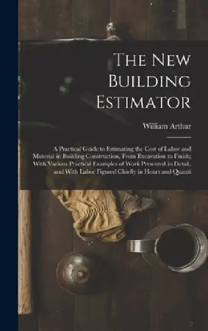 The New Building Estimator: A Practical Guide to Estimating the Cost of Labor and Material in Building Construction, From Excavation to Finish; Wi by William Arthur
