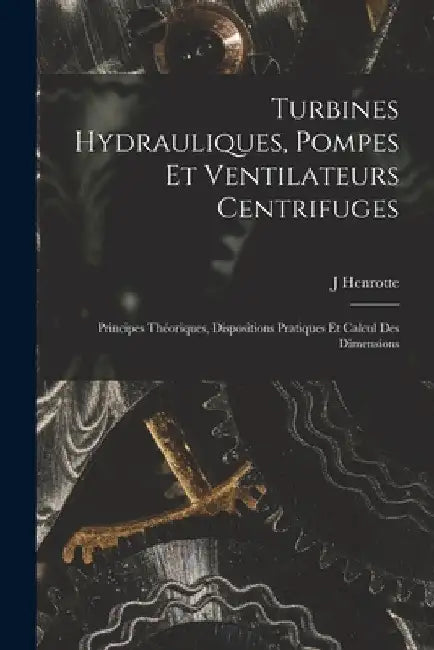 Turbines Hydrauliques, Pompes Et Ventilateurs Centrifuges: Principes Théoriques, Dispositions Pratiques Et Calcul Des Dimensions by J. Henrotte