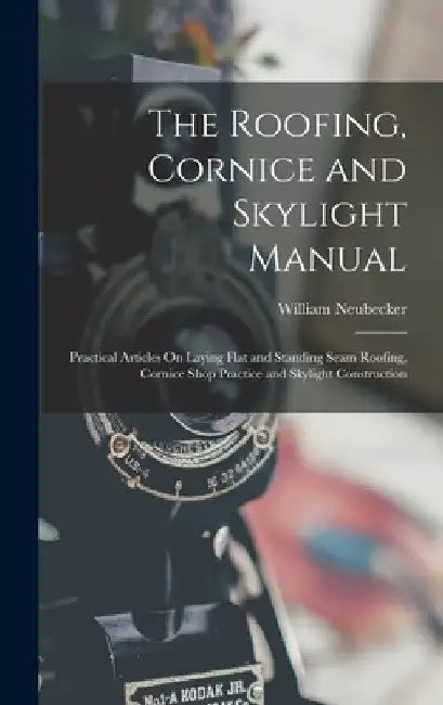 The Roofing, Cornice and Skylight Manual: Practical Articles On Laying Flat and Standing Seam Roofing, Cornice Shop Practice and Skylight Construction by William Neubecker