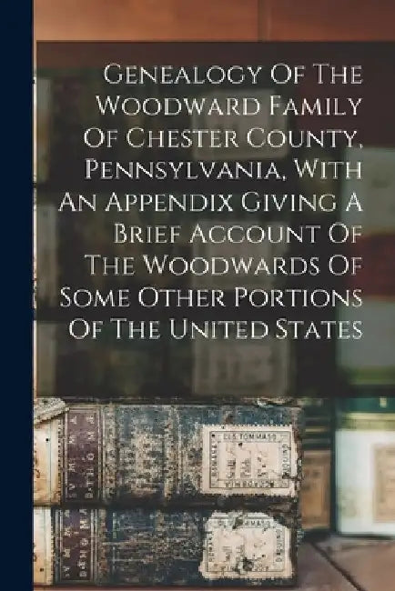 Genealogy Of The Woodward Family Of Chester County, Pennsylvania, With An Appendix Giving A Brief Account Of The Woodwards Of Some Other Portions Of T by Anonymous