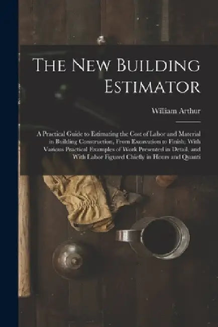 The New Building Estimator: A Practical Guide to Estimating the Cost of Labor and Material in Building Construction, From Excavation to Finish; Wi by William Arthur