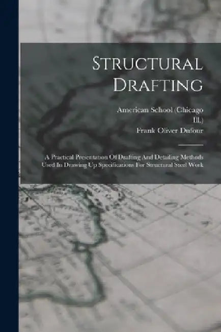Structural Drafting: A Practical Presentation Of Drafting And Detailing Methods Used In Drawing Up Specifications For Structural Steel Work by American School (Chicago