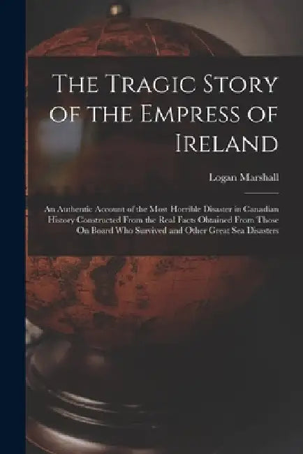 The Tragic Story of the Empress of Ireland: An Authentic Account of the Most Horrible Disaster in Canadian History Constructed From the Real Facts Obt by Logan Marshall